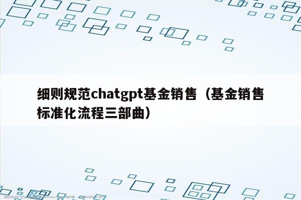 细则规范chatgpt基金销售（基金销售标准化流程三部曲）