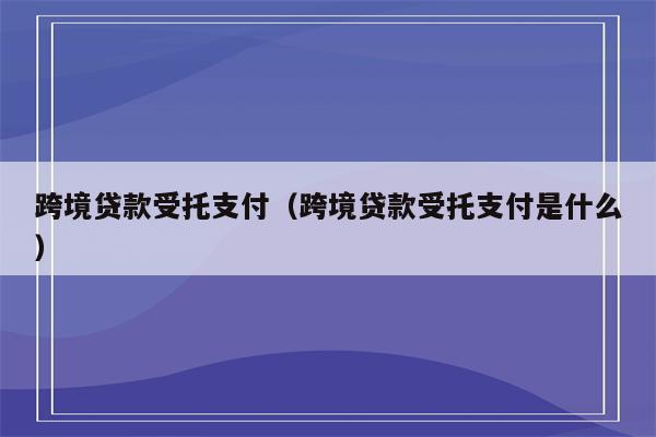 跨境贷款受托支付（跨境贷款受托支付是什么）