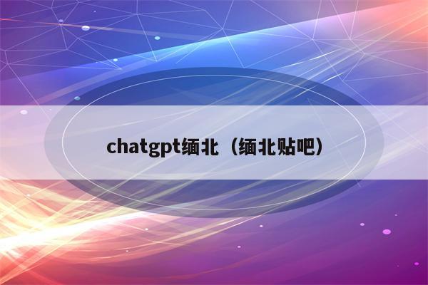 chatgpt缅北（缅北贴吧）