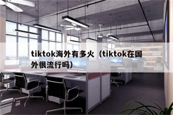 tiktok海外有多火（tiktok在国外很流行吗）