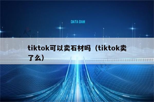 tiktok可以卖石材吗（tiktok卖了么）