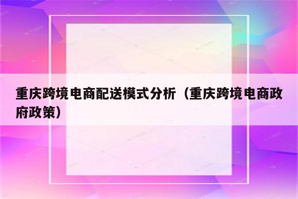 重庆跨境电商配送模式分析（重庆跨境电商政府政策）