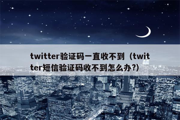 twitter验证码一直收不到（twitter短信验证码收不到怎么办?）