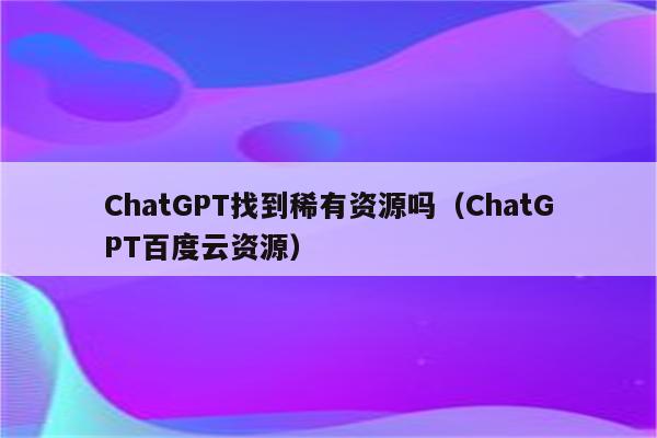 ChatGPT找到稀有资源吗（ChatGPT百度云资源）