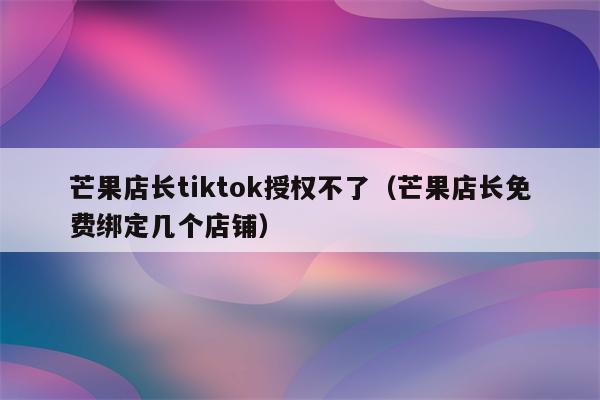 芒果店长tiktok授权不了（芒果店长免费绑定几个店铺）