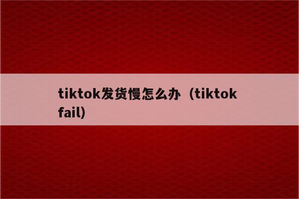 tiktok发货慢怎么办（tiktok fail）