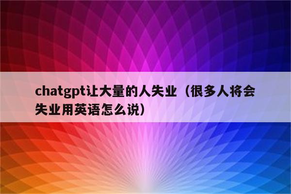 chatgpt让大量的人失业（很多人将会失业用英语怎么说）