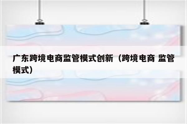 广东跨境电商监管模式创新（跨境电商 监管模式）