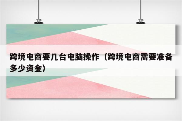 跨境电商要几台电脑操作（跨境电商需要准备多少资金）