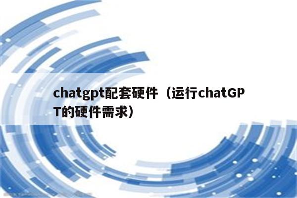 chatgpt配套硬件（运行chatGPT的硬件需求）