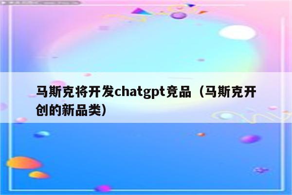 马斯克将开发chatgpt竞品（马斯克开创的新品类）