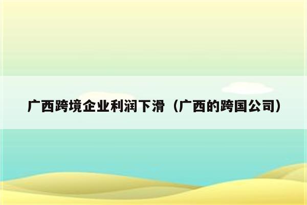 广西跨境企业利润下滑（广西的跨国公司）