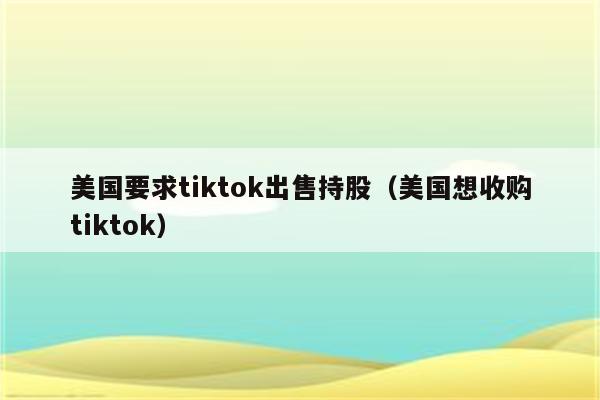 美国要求tiktok出售持股（美国想收购tiktok）