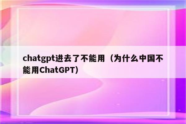 chatgpt进去了不能用（为什么中国不能用ChatGPT）