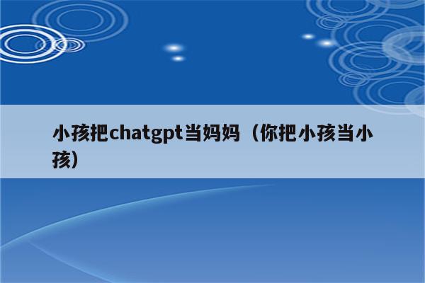 小孩把chatgpt当妈妈（你把小孩当小孩）