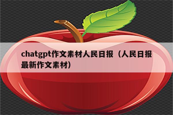 chatgpt作文素材人民日报（人民日报最新作文素材）