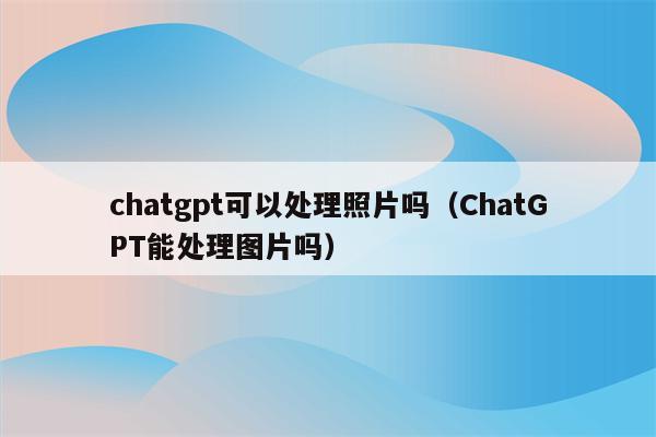 chatgpt可以处理照片吗（ChatGPT能处理图片吗）