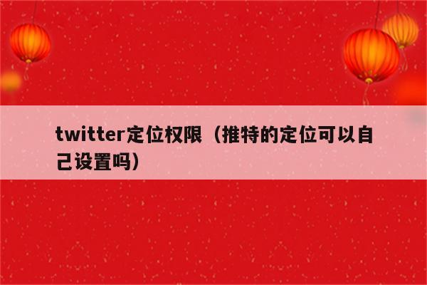 twitter定位权限（推特的定位可以自己设置吗）