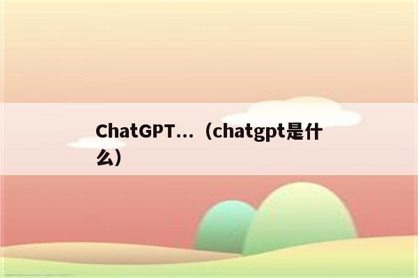 ChatGPT...（chatgpt是什么）