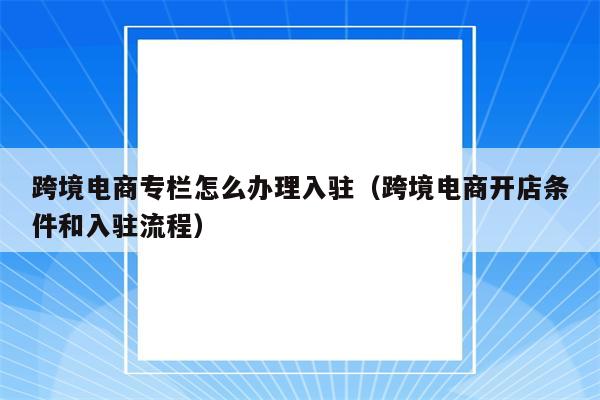 跨境电商专栏怎么办理入驻（跨境电商开店条件和入驻流程）