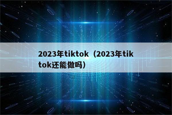 2023年tiktok（2023年tiktok还能做吗）