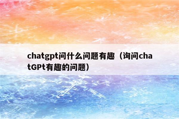 chatgpt问什么问题有趣（询问chatGPt有趣的问题）