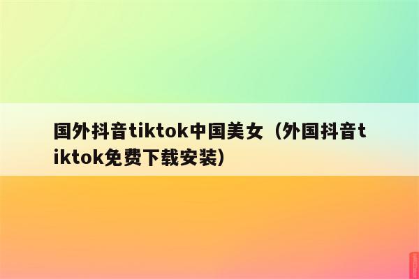 国外抖音tiktok中国美女（外国抖音tiktok免费下载安装）