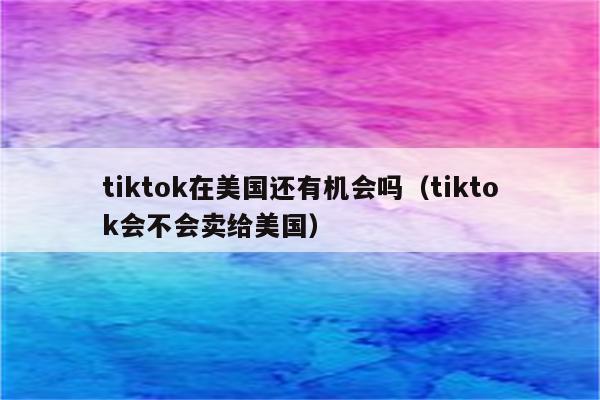 tiktok在美国还有机会吗（tiktok会不会卖给美国）