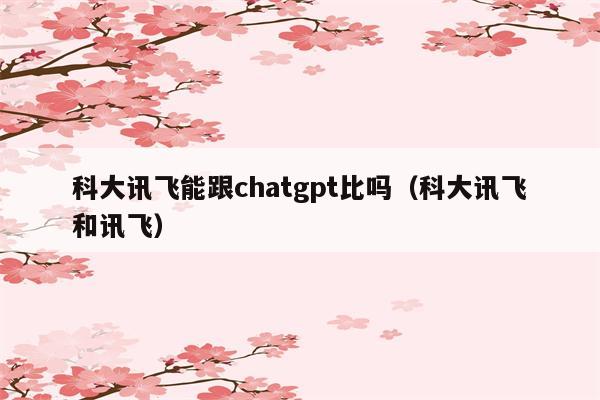 科大讯飞能跟chatgpt比吗（科大讯飞和讯飞）