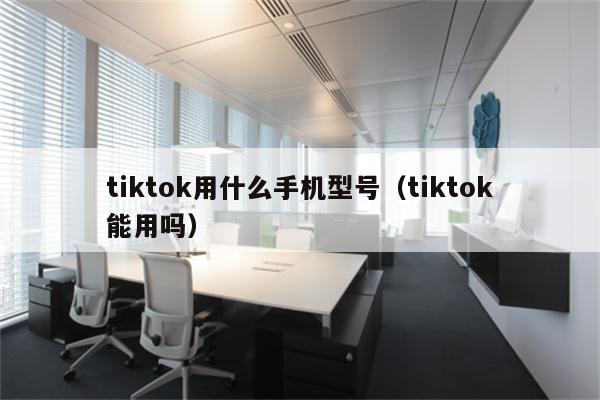 tiktok用什么手机型号（tiktok能用吗）