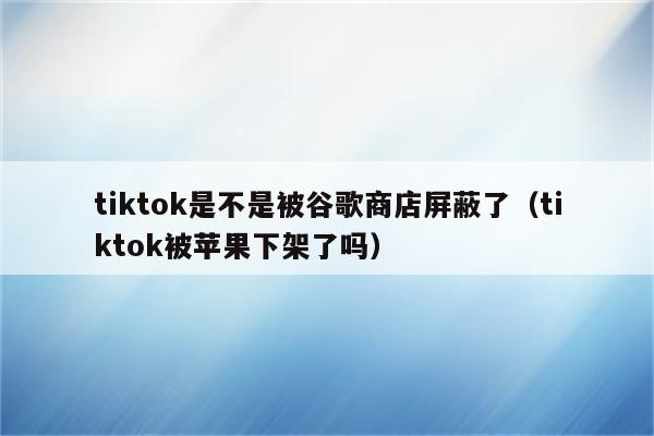 tiktok是不是被谷歌商店屏蔽了（tiktok被苹果下架了吗）