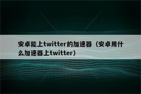 安卓能上twitter的加速器（安卓用什么加速器上twitter）