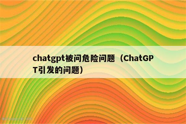 chatgpt被问危险问题（ChatGPT引发的问题）