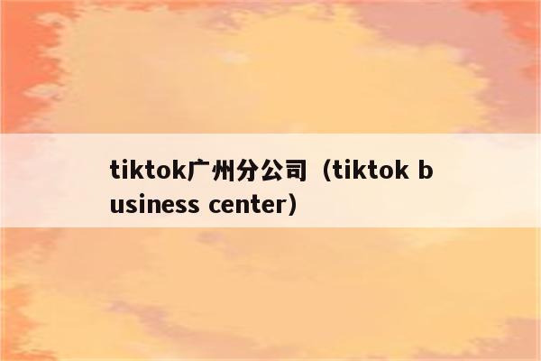 tiktok广州分公司（tiktok business center）