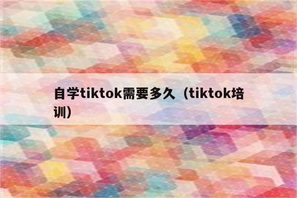 自学tiktok需要多久（tiktok培训）