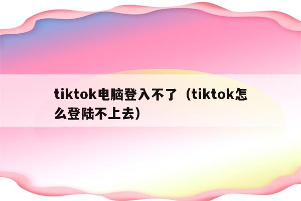 tiktok电脑登入不了（tiktok怎么登陆不上去）