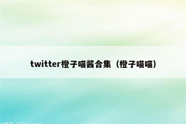 twitter橙子喵酱合集（橙子喵喵）