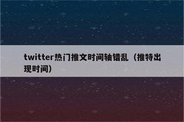 twitter热门推文时间轴错乱（推特出现时间）