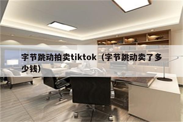 字节跳动拍卖tiktok（字节跳动卖了多少钱）