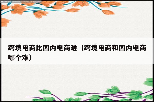 跨境电商比国内电商难（跨境电商和国内电商哪个难）