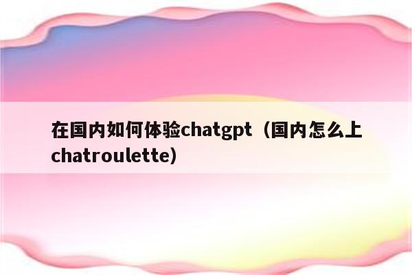 在国内如何体验chatgpt（国内怎么上chatroulette）