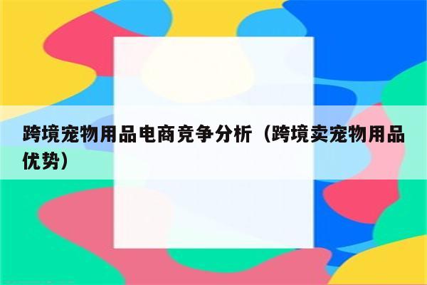 跨境宠物用品电商竞争分析（跨境卖宠物用品优势）