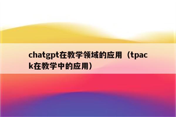 chatgpt在教学领域的应用（tpack在教学中的应用）