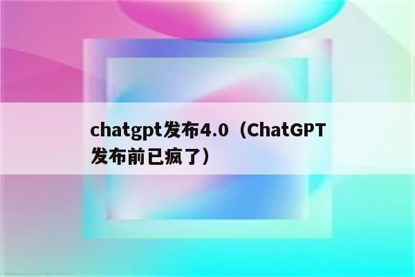 chatgpt发布4.0（ChatGPT发布前已疯了）