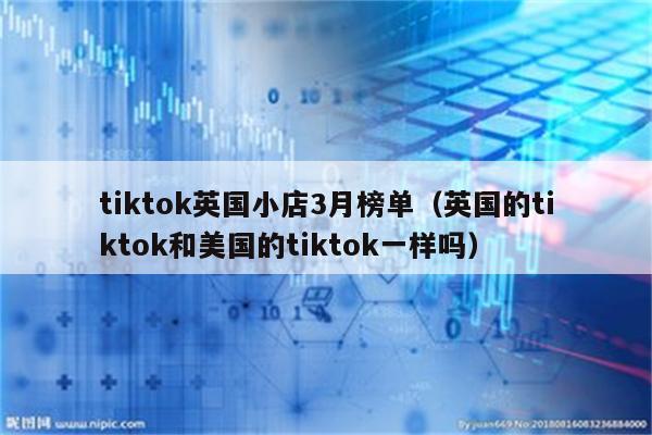 tiktok英国小店3月榜单（英国的tiktok和美国的tiktok一样吗）