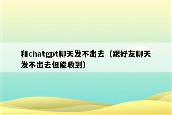 和chatgpt聊天发不出去（跟好友聊天发不出去但能收到）