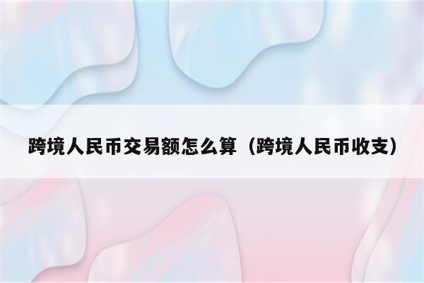 跨境人民币交易额怎么算（跨境人民币收支）