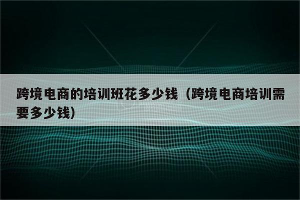 跨境电商的培训班花多少钱（跨境电商培训需要多少钱）