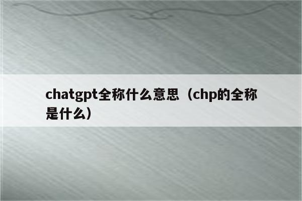 chatgpt全称什么意思（chp的全称是什么）