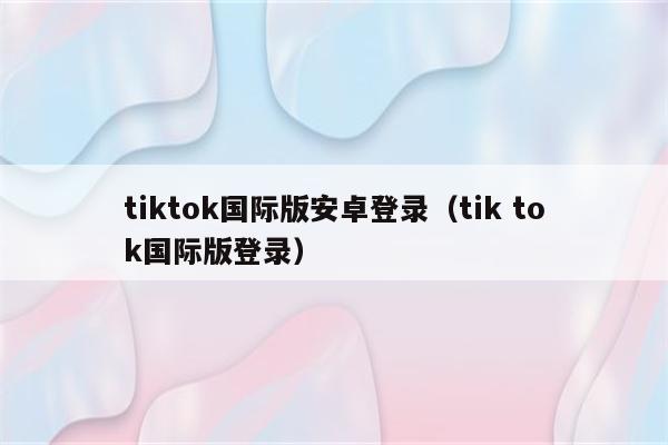 tiktok国际版安卓登录（tik tok国际版登录）